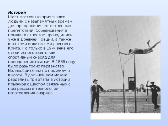 История  Шест постоянно применялся людьми с незапамятных времён для преодоления естественных препятствий. Соревнования в прыжках с шестом проводились уже в Древней Греции, а также кельтами и жителями древнего Крита. Но только в 19-м веке его стали использовать как спортивный снаряд для преодоления планки. В 1886 году было разыграно первенство Великобритании по прыжкам в высоту. В дальнейшем можно разделить три этапа в истории прыжков с шестом связанных с прогрессом в технологии изготовления снаряда. 