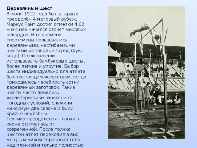 Деревянный шест  8 июня 1912 года был впервые преодолён 4 метровый рубеж, Маркус Райт достиг отметки 4.02 м и с неё начался отсчёт мировых рекордов. В те времена спортсмены пользовались деревянными, несгибаемыми шестами из твёрдых пород (бук, кедр). Позже начали использовать бамбуковые шесты, более лёгкие и упругие. Выбор шеста индивидуально для атлета был настоящим искусством, когда приходилось перебирать сотни деревянных заготовок. Такие шесты часто ломались, характеристики зависели от погодных условий, служили максимум два сезона и были крайне неудобны.  Техника преодоления планки в корне отличалась от современной. После толчка шестом атлет переходил в вис, мощным махом переносил тело над планкой и только полностью переместившись за планку отпускал несгибаемый снаряд. Мировой рекорд на деревянных шестах достиг в 1942 году отметки 4.77 м усилиями американца Корнелиуса Уормердама. 