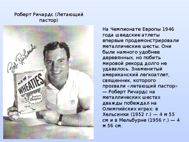 Роберт Ричардс (Летающий пастор) На Чемпионате Европы 1946 года шведские атлеты впервые продемонстрировали металлические шесты. Они были намного удобнее деревянных, но побить мировой рекорд долго не удавалось. Знаменитый американский легкоатлет, священник, которого прозвали «летающий пастор» — Роберт Ричардс на металлических шестах дважды побеждал на Олимпийских играх: в Хельсинки (1952 г.) — 4 м 55 см и в Мельбурне (1956 г.) — 4 м 56 см. 