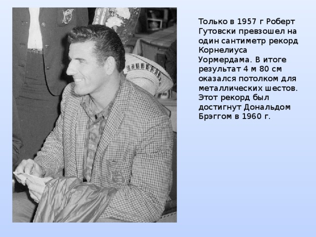Только в 1957 г Роберт Гутовски превзошел на один сантиметр рекорд Корнелиуса Уормердама. В итоге результат 4 м 80 см оказался потолком для металлических шестов. Этот рекорд был достигнут Дональдом Брэггом в 1960 г. 