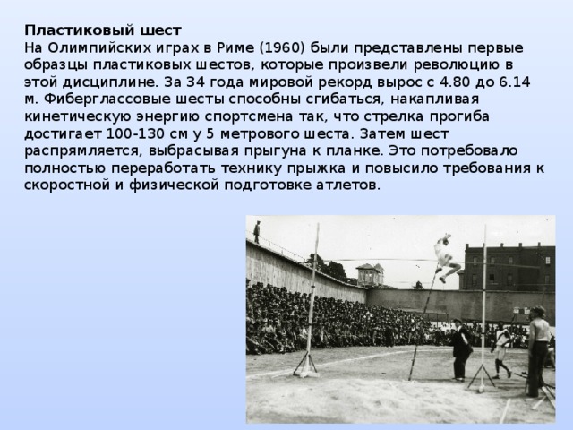 Пластиковый шест  На Олимпийских играх в Риме (1960) были представлены первые образцы пластиковых шестов, которые произвели революцию в этой дисциплине. За 34 года мировой рекорд вырос с 4.80 до 6.14 м. Фиберглассовые шесты способны сгибаться, накапливая кинетическую энергию спортсмена так, что стрелка прогиба достигает 100-130 см у 5 метрового шеста. Затем шест распрямляется, выбрасывая прыгуна к планке. Это потребовало полностью переработать технику прыжка и повысило требования к скоростной и физической подготовке атлетов. 