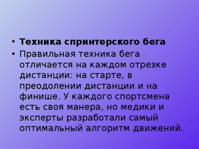 Техника спринтерского бега Правильная техника бега отличается на каждом отрезке дистанции: на старте, в преодолении дистанции и на финише. У каждого спортсмена есть своя манера, но медики и эксперты разработали самый оптимальный алгоритм движений. 