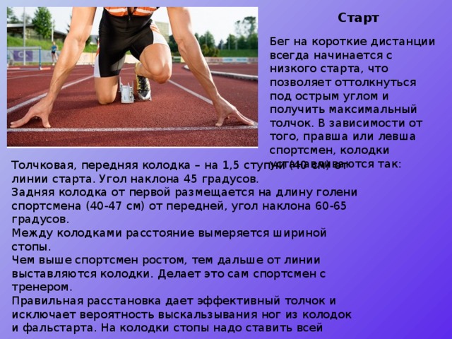 Старт Бег на короткие дистанции всегда начинается с низкого старта, что позволяет оттолкнуться под острым углом и получить максимальный толчок. В зависимости от того, правша или левша спортсмен, колодки устанавливаются так: Толчковая, передняя колодка – на 1,5 ступни (40 см) от линии старта. Угол наклона 45 градусов. Задняя колодка от первой размещается на длину голени спортсмена (40-47 см) от передней, угол наклона 60-65 градусов. Между колодками расстояние вымеряется шириной стопы. Чем выше спортсмен ростом, тем дальше от линии выставляются колодки. Делает это сам спортсмен с тренером. Правильная расстановка дает эффективный толчок и исключает вероятность выскальзывания ног из колодок и фальстарта. На колодки стопы надо ставить всей поверхностью. 
