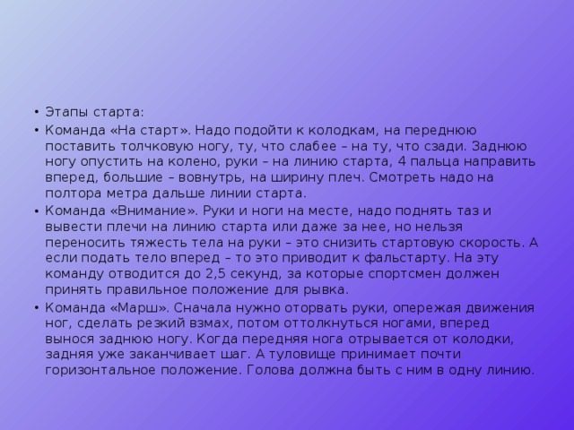 Этапы старта: Команда «На старт». Надо подойти к колодкам, на переднюю поставить толчковую ногу, ту, что слабее – на ту, что сзади. Заднюю ногу опустить на колено, руки – на линию старта, 4 пальца направить вперед, большие – вовнутрь, на ширину плеч. Смотреть надо на полтора метра дальше линии старта. Команда «Внимание». Руки и ноги на месте, надо поднять таз и вывести плечи на линию старта или даже за нее, но нельзя переносить тяжесть тела на руки – это снизить стартовую скорость. А если подать тело вперед – то это приводит к фальстарту. На эту команду отводится до 2,5 секунд, за которые спортсмен должен принять правильное положение для рывка. Команда «Марш». Сначала нужно оторвать руки, опережая движения ног, сделать резкий взмах, потом оттолкнуться ногами, вперед вынося заднюю ногу. Когда передняя нога отрывается от колодки, задняя уже заканчивает шаг. А туловище принимает почти горизонтальное положение. Голова должна быть с ним в одну линию. 