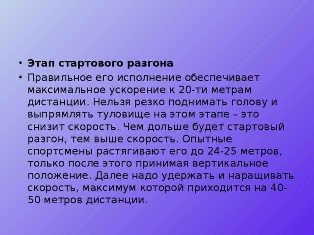 Этап стартового разгона Правильное его исполнение обеспечивает максимальное ускорение к 20-ти метрам дистанции. Нельзя резко поднимать голову и выпрямлять туловище на этом этапе – это снизит скорость. Чем дольше будет стартовый разгон, тем выше скорость. Опытные спортсмены растягивают его до 24-25 метров, только после этого принимая вертикальное положение. Далее надо удержать и наращивать скорость, максимум которой приходится на 40-50 метров дистанции. 