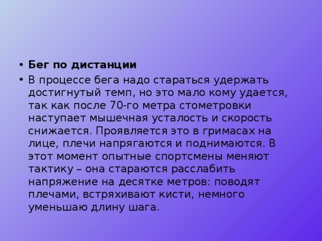 Бег по дистанции В процессе бега надо стараться удержать достигнутый темп, но это мало кому удается, так как после 70-го метра стометровки наступает мышечная усталость и скорость снижается. Проявляется это в гримасах на лице, плечи напрягаются и поднимаются. В этот момент опытные спортсмены меняют тактику – она стараются расслабить напряжение на десятке метров: поводят плечами, встряхивают кисти, немного уменьшаю длину шага. 