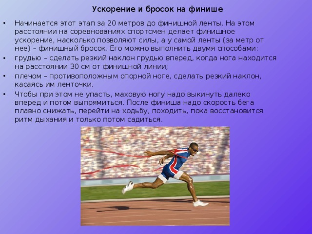 Ускорение и бросок на финише Начинается этот этап за 20 метров до финишной ленты. На этом расстоянии на соревнованиях спортсмен делает финишное ускорение, насколько позволяют силы, а у самой ленты (за метр от нее) – финишный бросок. Его можно выполнить двумя способами: грудью – сделать резкий наклон грудью вперед, когда нога находится на расстоянии 30 см от финишной линии; плечом – противоположным опорной ноге, сделать резкий наклон, касаясь им ленточки. Чтобы при этом не упасть, маховую ногу надо выкинуть далеко вперед и потом выпрямиться. После финиша надо скорость бега плавно снижать, перейти на ходьбу, походить, пока восстановится ритм дыхания и только потом садиться. 