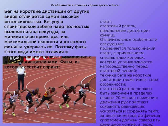 Особенности и отличия спринтерского бега   Бег на короткие дистанции от других видов отличается самой высокой интенсивностью. Бегуну в спринтерском забеге надо полностью выложиться за секунды, за минимальное время достичь максимальной скорости и до самого финиша удержать ее. Поэтому фазы этого вида имеют отличия и специфические правила в сравнении с другими дисциплинами. Фазы, из которых состоит спринт: старт; стартовый разгон; преодоление дистанции; финиш. Отличительные особенности следующие: применяется только низкий старт, с применением специальных колодок, которые устанавливаются непосредственно перед стартовой линией; техника бега на короткие дистанции также имеет свои особенности; стартовый разгон должен быть закончен в пределах первых 20 метров движения; движения рук помогают сохранять равновесие, ускоряться и сохранять темп; за десяток метров до финиша спортсмен должен совершить финишное усилие, а перед лентой – финишный бросок. 