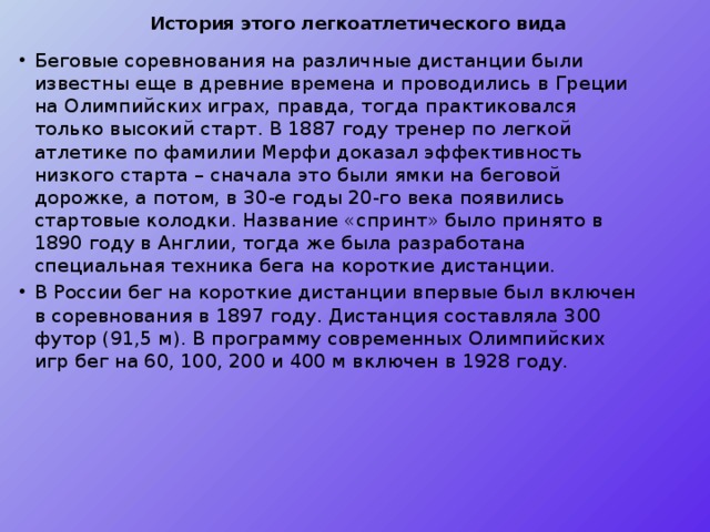 История этого легкоатлетического вида   Беговые соревнования на различные дистанции были известны еще в древние времена и проводились в Греции на Олимпийских играх, правда, тогда практиковался только высокий старт. В 1887 году тренер по легкой атлетике по фамилии Мерфи доказал эффективность низкого старта – сначала это были ямки на беговой дорожке, а потом, в 30-е годы 20-го века появились стартовые колодки. Название «спринт» было принято в 1890 году в Англии, тогда же была разработана специальная техника бега на короткие дистанции. В России бег на короткие дистанции впервые был включен в соревнования в 1897 году. Дистанция составляла 300 футор (91,5 м). В программу современных Олимпийских игр бег на 60, 100, 200 и 400 м включен в 1928 году. 