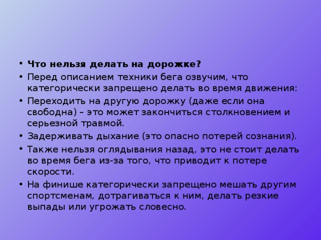 Что нельзя делать на дорожке? Перед описанием техники бега озвучим, что категорически запрещено делать во время движения: Переходить на другую дорожку (даже если она свободна) – это может закончиться столкновением и серьезной травмой. Задерживать дыхание (это опасно потерей сознания). Также нельзя оглядывания назад, это не стоит делать во время бега из-за того, что приводит к потере скорости. На финише категорически запрещено мешать другим спортсменам, дотрагиваться к ним, делать резкие выпады или угрожать словесно. 