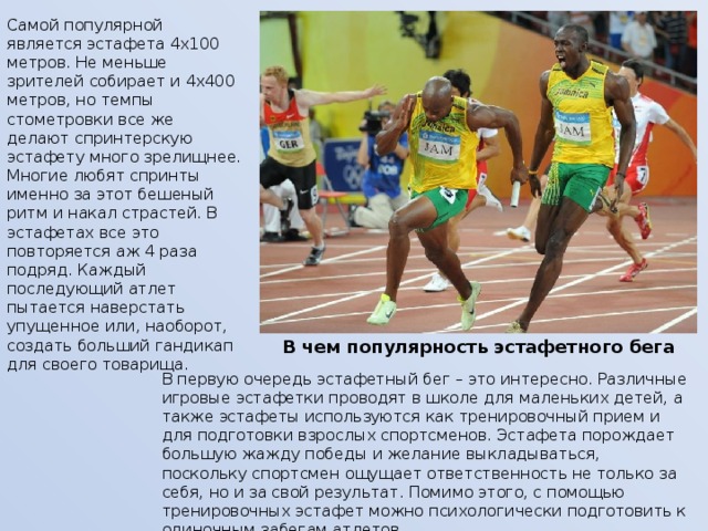 Самой популярной является эстафета 4х100 метров. Не меньше зрителей собирает и 4х400 метров, но темпы стометровки все же делают спринтерскую эстафету много зрелищнее. Многие любят спринты именно за этот бешеный ритм и накал страстей. В эстафетах все это повторяется аж 4 раза подряд. Каждый последующий атлет пытается наверстать упущенное или, наоборот, создать больший гандикап для своего товарища.   В чем популярность эстафетного бега В первую очередь эстафетный бег – это интересно. Различные игровые эстафетки проводят в школе для маленьких детей, а также эстафеты используются как тренировочный прием и для подготовки взрослых спортсменов. Эстафета порождает большую жажду победы и желание выкладываться, поскольку спортсмен ощущает ответственность не только за себя, но и за свой результат. Помимо этого, с помощью тренировочных эстафет можно психологически подготовить к одиночным забегам атлетов. 