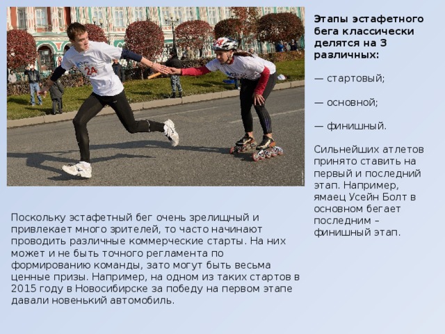 Этапы эстафетного бега классически делятся на 3 различных:   — стартовый;  — основной;  — финишный.  Сильнейших атлетов принято ставить на первый и последний этап. Например, ямаец Усейн Болт в основном бегает последним – финишный этап. Поскольку эстафетный бег очень зрелищный и привлекает много зрителей, то часто начинают проводить различные коммерческие старты. На них может и не быть точного регламента по формированию команды, зато могут быть весьма ценные призы. Например, на одном из таких стартов в 2015 году в Новосибирске за победу на первом этапе давали новенький автомобиль. 