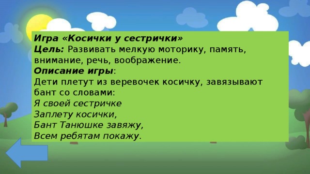 Игра «Косички у сестрички» Цель:  Развивать мелкую моторику, память, внимание, речь, воображение. Описание игры : Дети плетут из веревочек косичку, завязывают бант со словами: Я своей сестричке Заплету косички, Бант Танюшке завяжу, Всем ребятам покажу. 