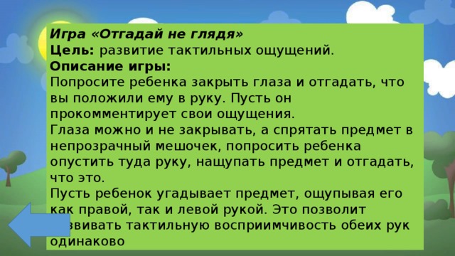 Игра «Отгадай не глядя» Цель: развитие тактильных ощущений. Описание игры: Попросите ребенка закрыть глаза и отгадать, что вы положили ему в руку. Пусть он прокомментирует свои ощущения. Глаза можно и не закрывать, а спрятать предмет в непрозрачный мешочек, попросить ребенка опустить туда руку, нащупать предмет и отгадать, что это. Пусть ребенок угадывает предмет, ощупывая его как правой, так и левой рукой. Это позволит развивать тактильную восприимчивость обеих рук одинаково 