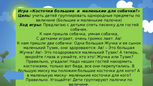 Игра «Косточки большие и маленькие для собачки?» Цель: учить детей группировать однородные предметы по величине (Большие и маленькие палочки) Ход игры: Предлагаю с детьми спеть песенку для гостей собачек. К нам пришла собачка, умная собачка, С детками играет, очень громко лает. Ав! К нам пришли две собачки: Одна большая Жучка и ее сынок маленький Тузик, они здороваются: Ав! – Это большая Жучка! Ав!- Это поздоровался маленький Тузик! А теперь, закройте глаза и узнайте, кто это! Жучка или Тузик? Правильно, угадали! Надо наших гостей накормить косточками, только вот беда, все они перепутались. В большую миску мы положим большие косточки для кого? А в маленькую миску- маленькие косточки для кого? Правильно. Угощайте! Дети группируют палочки по величине. Угощают собачек. 