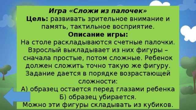 Игра «Сложи из палочек» Цель: развивать зрительное внимание и память, тактильное восприятие. Описание игры: На столе раскладываются счетные палочки. Взрослый выкладывает из них фигуры – сначала простые, потом сложные. Ребенок должен сложить точно такую же фигуру. Задание дается в порядке возрастающей сложности: А) образец остается перед глазами ребенка Б) образец убирается. Можно эти фигуры складывать из кубиков. 
