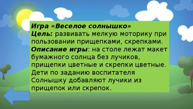 Игра «Веселое солнышко» Цель:  развивать мелкую моторику при пользовании прищепками, скрепками. Описание игры : на столе лежат макет бумажного солнца без лучиков, прищепки цветные и скрепки цветные. Дети по заданию воспитателя Солнышку добавляют лучики из прищепок или скрепок. 