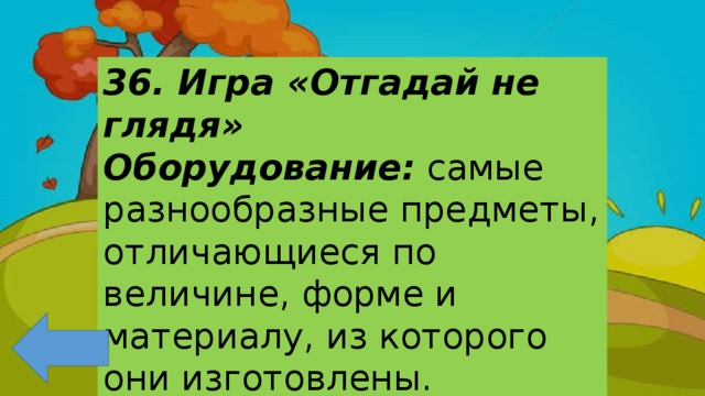 36. Игра «Отгадай не глядя» Оборудование: самые разнообразные предметы, отличающиеся по величине, форме и материалу, из которого они изготовлены. 