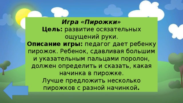 Игра «Пирожки» Цель: развитие осязательных ощущений руки. Описание игры: педагог дает ребенку пирожок. Ребенок, сдавливая большим и указательным пальцами поролон, должен определить и сказать, какая начинка в пирожке. Лучше предложить несколько пирожков с разной начинкой . 