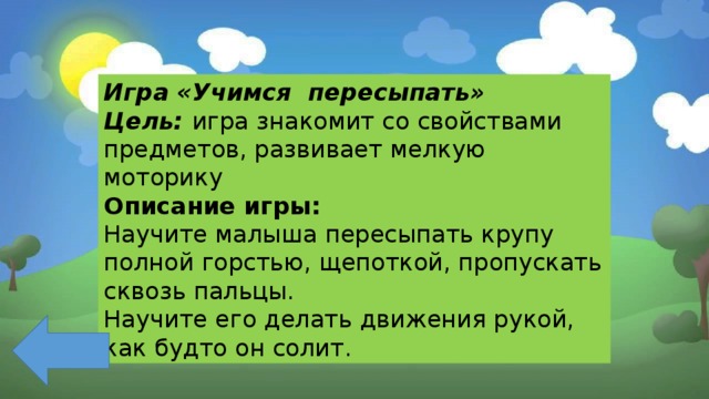 Игра «Учимся пересыпать» Цель: игра знакомит со свойствами предметов, развивает мелкую моторику Описание игры: Научите малыша пересыпать крупу полной горстью, щепоткой, пропускать сквозь пальцы. Научите его делать движения рукой, как будто он солит. 
