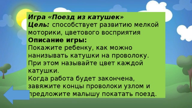 Игра «Поезд из катушек» Цель: способствует развитию мелкой моторики, цветового восприятия Описание игры: Покажите ребенку, как можно нанизывать катушки на проволоку. При этом называйте цвет каждой катушки. Когда работа будет закончена, завяжите концы проволоки узлом и предложите малышу покатать поезд. 