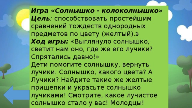 Игра «Солнышко - колоколнышко» Цель : способствовать простейшим сравнений тождеств однородных предметов по цвету (желтый).э Ход игры:  «Выглянуло солнышко, светит нам оно, где же его лучики? Спрятались давно!» Дети помогите солнышку, вернуть лучики. Солнышко, какого цвета? А Лучики? Найдите такие же желтые прищепки и украсьте солнышко лучиками! Смотрите, какое лучистое солнышко стало у вас! Молодцы! Солнышко лучистое, улыбнулось весело! Спасибо вам друзья! 
