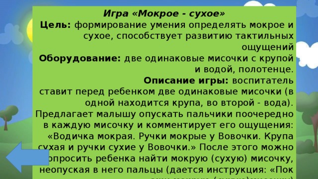 Игра «Мокрое - сухое» Цель: формирование умения определять мокрое и сухое, способствует развитию тактильных ощущений Оборудование: две одинаковые мисочки с крупой и водой, полотенце. Описание игры: воспитатель  ставит перед ребенком две одинаковые мисочки (в одной находится крупа, во второй - вода). Предлагает малышу опускать пальчики поочередно в каждую мисочку и комментирует его ощущения: «Водичка мокрая. Ручки мокрые у Вовочки. Крупа сухая и ручки сухие у Вовочки.» После этого можно попросить ребенка найти мокрую (сухую) мисочку, неопуская в него пальцы (дается инструкция: «Покажи мокрую (сухую)мисочку) 