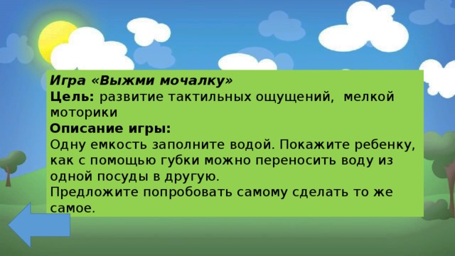 Игра «Выжми мочалку» Цель: развитие тактильных ощущений, мелкой моторики Описание игры: Одну емкость заполните водой. Покажите ребенку, как с помощью губки можно переносить воду из одной посуды в другую. Предложите попробовать самому сделать то же самое. 