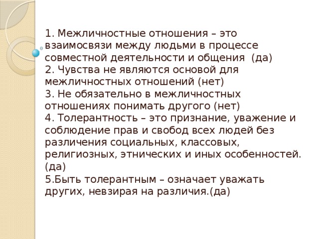 1. Межличностные отношения – это взаимосвязи между людьми в процессе совместной деятельности и общения (да)  2. Чувства не являются основой для межличностных отношений (нет)  3. Не обязательно в межличностных отношениях понимать другого (нет)  4. Толерантность – это признание, уважение и соблюдение прав и свобод всех людей без различения социальных, классовых, религиозных, этнических и иных особенностей. (да) 5.Быть толерантным – означает уважать других, невзирая на различия.(да) 