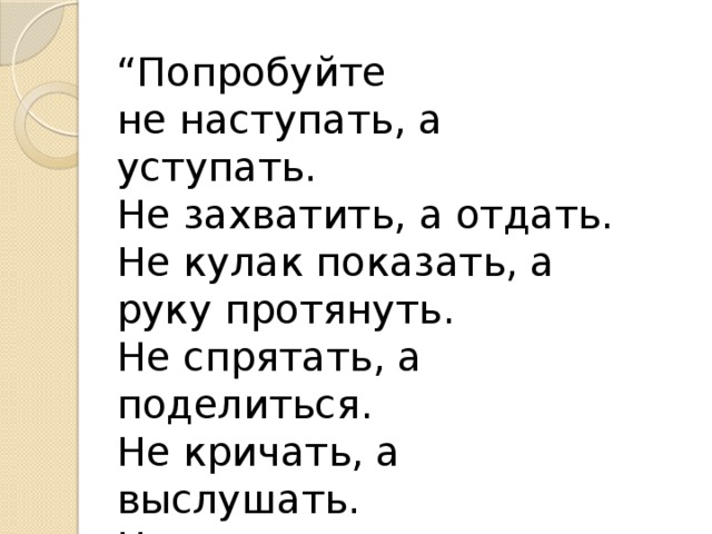 “ Попробуйте не наступать, а уступать. Не захватить, а отдать. Не кулак показать, а руку протянуть. Не спрятать, а поделиться. Не кричать, а выслушать. Не разорвать, а склеить” 