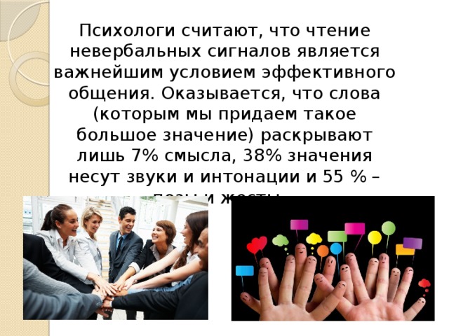 Психологи считают, что чтение невербальных сигналов является важнейшим условием эффективного общения. Оказывается, что слова (которым мы придаем такое большое значение) раскрывают лишь 7% смысла, 38% значения несут звуки и интонации и 55 % – позы и жесты.   