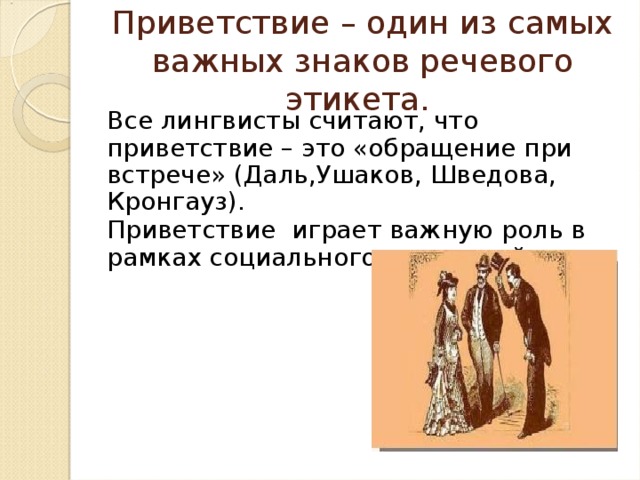 Приветствие – один из самых важных знаков речевого этикета. Все лингвисты считают, что приветствие – это «обращение при встрече» (Даль,Ушаков, Шведова, Кронгауз). Приветствие играет важную роль в рамках социального взаимодействия. 