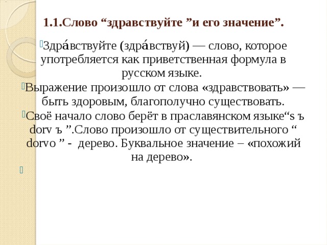 1.1.Слово “здравствуйте ”и его значение”. Здра́вствуйте (здра́вствуй) — слово, которое употребляется как приветственная формула в русском языке. Выражение произошло от слова «здравствовать» — быть здоровым, благополучно существовать. Своё начало слово берёт в праславянском языке“s ъ dorv ъ ”.Слово произошло от существительного “ dorvo ” - дерево. Буквальное значение – «похожий на дерево». 
