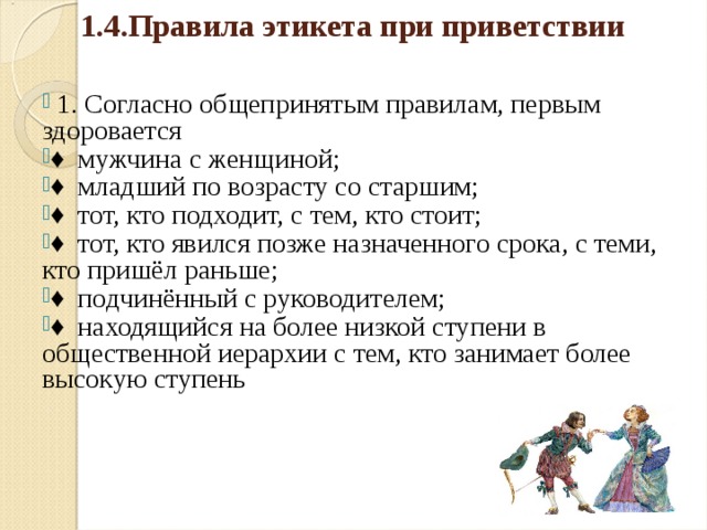 1.4.Правила этикета при приветствии     1. Согласно общепринятым правилам, первым здоровается ♦ мужчина с женщиной; ♦ младший по возрасту со старшим; ♦ тот, кто подходит, с тем, кто стоит; ♦ тот, кто явился позже назначенного срока, с теми, кто пришёл раньше; ♦ подчинённый с руководителем; ♦ находящийся на более низкой ступени в общественной иерархии с тем, кто занимает более высокую ступень  