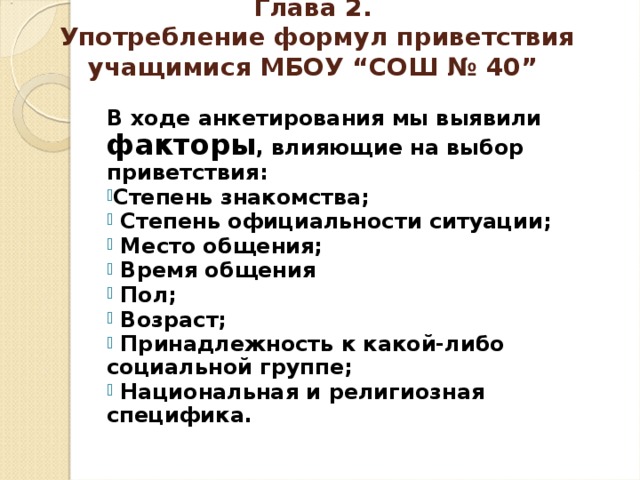 Глава 2.  Употребление формул приветствия учащимися МБОУ “СОШ № 40” В ходе анкетирования мы выявили факторы , влияющие на выбор приветствия: Степень знакомства;  Степень официальности ситуации;  Место общения;  Время общения  Пол;  Возраст;  Принадлежность к какой-либо социальной группе;  Национальная и религиозная специфика.  