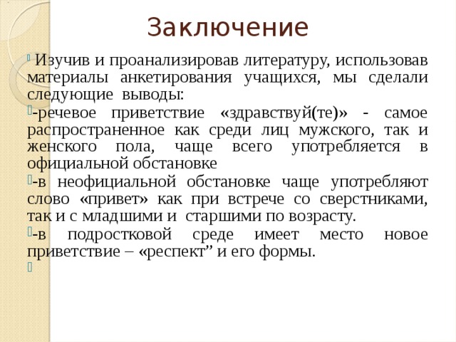 Заключение  Изучив и проанализировав литературу, использовав материалы анкетирования учащихся, мы сделали следующие выводы: -речевое приветствие «здравствуй(те)» - самое распространенное как среди лиц мужского, так и женского пола, чаще всего употребляется в официальной обстановке -в неофициальной обстановке чаще употребляют слово «привет» как при встрече со сверстниками, так и с младшими и старшими по возрасту. -в подростковой среде имеет место новое приветствие – «респект” и его формы. 