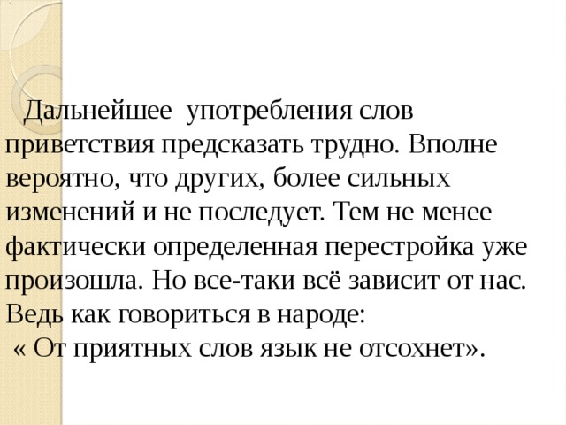  Дальнейшее употребления слов приветствия предсказать трудно. Вполне вероятно, что других, более сильных изменений и не последует. Тем не менее фактически определенная перестройка уже произошла. Но все-таки всё зависит от нас. Ведь как говориться в народе:  « От приятных слов язык не отсохнет». 