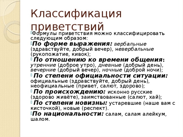 Классификация приветствий Формулы приветствия можно классифицировать следующим образом: По форме выражения:  вербальные (здравствуйте, добрый вечер), н евербальные (рукопожатие, кивок);  По отношению ко времени общения :  утренние (доброе утро), дневные (добрый день), вечерние (добрый вечер), ночные (доброй ночи);  По степени официальности ситуации: официальные (здравствуйте, добрый день), неофициальные (привет, салют, здорово);  По происхождению: исконно русские (здорово живёте), заимствованные (салют, хай);  По степени новизны: устаревшие (наше вам с кисточкой), новые (респект). По национальности: салам, салам алейкум, шалом. 