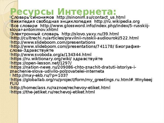 Ресурсы Интернета:   Словарь синонимов http://sinonim.su/contact_us.html Википедия свободная энциклопедия http://ru.wikipedia.org Все словари http://www.glossword.info/index.php/index/5-russkiij-slovar-antonimov.xhtml Электронный словарь http://slovo.yaxy.ru/39.html http://cultrechi.ru/articles/pravilnii-russkii-audiouroki/522.html http://www.slideboom.com/presentations http://www.slideboom.com/presentations/741178/ Биография-слова-Здравствуйте http://www.svoboda.org/a/134344.html https://ru.wiktionary.org/wiki/ здравствуйте https://open-lesson.net/1297/ https://nation-news.ru/209086-chto-znachit-dratuti-istoriya-i-znachenie-slova-udivilo-polzovatelei-interneta  http://may-ekb.ru/?p=1037 https://globallab.org/ru/project/form/my_greetings.ru.html#.WnykeejFLIU http://homeclass.ru/raznoe/rechevoy-etiket.html https://the-jetiket.ru/rechevoj-etiket.html 