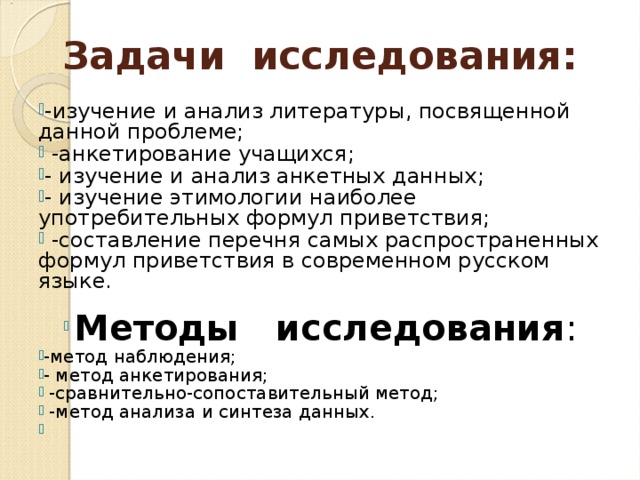 Задачи исследования: -изучение и анализ литературы, посвященной данной проблеме;  -анкетирование учащихся; - изучение и анализ анкетных данных; - изучение этимологии наиболее употребительных формул приветствия;  -составление перечня самых распространенных формул приветствия в современном русском языке.   Методы исследования : -метод наблюдения; - метод анкетирования;  -сравнительно-сопоставительный метод;  -метод анализа и синтеза данных. 