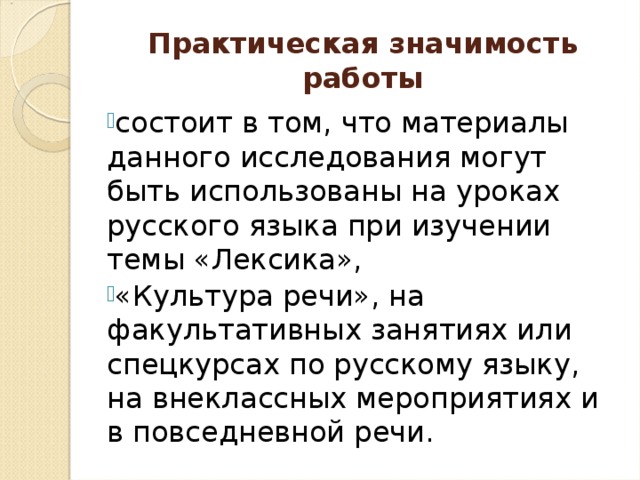 Практическая значимость работы состоит в том, что материалы данного исследования могут быть использованы на уроках русского языка при изучении темы «Лексика», «Культура речи», на факультативных занятиях или спецкурсах по русскому языку, на внеклассных мероприятиях и в повседневной речи.  