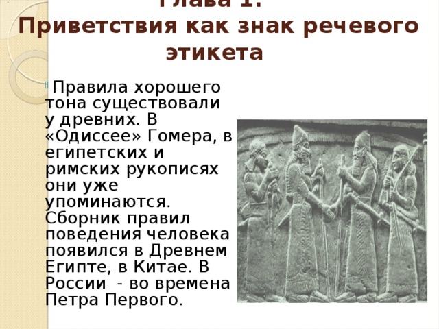 Глава 1.  Приветствия как знак речевого этикета  Правила хорошего тона существовали у древних. В «Одиссее» Гомера, в египетских и римских рукописях они уже упоминаются. Сборник правил поведения человека появился в Древнем Египте, в Китае. В России - во времена Петра Первого. 