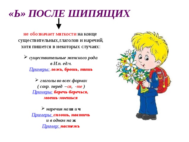 «Ь» ПОСЛЕ ШИПЯЩИХ не обозначает мягкости на конце существительных,глаголов и наречий, хотя пишется в некоторых случаях:  существительные женского рода в И.п. ед.ч. Примеры:  ложь, брошь, тишь   глаголы во всех формах ( сохр. перед – ся , - те ) Примеры:  беречь-беречься, моешь-моешься   наречия на ш и ч Примеры: сплошь, навзничь и в одном на  ж Пример: настежь 