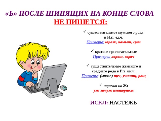 «Ь» ПОСЛЕ ШИПЯЩИХ НА КОНЦЕ СЛОВА  НЕ ПИШЕТСЯ:  существительное мужского рода в И.п. ед.ч. Примеры:  гараж, камыш, грач   краткие прилагательные Примеры: хорош, горяч   существительные женского и среднего рода в Р.п. мн.ч. Примеры : (много) туч, училищ, рощ   наречия на Ж: уж замуж невтерпеж  ИСКЛ: НАСТЕЖЬ  