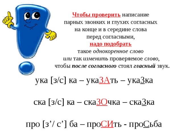 Чтобы проверить написание парных звонких и глухих согласных на конце и в середине слова перед согласными, надо подобрать  такое однокоренное слово  или так изменить проверяемое слово ,  чтобы после согласного стоял гласный звук. ука [ з/с ] ка – ука ЗА ть – ука З ка ска [ з/с ] ка – ска ЗО чка – ска З ка про [ з ’ / с ’] ба – про СИ ть - про С ьба 