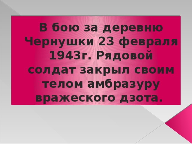 В бою за деревню Чернушки 23 февраля 1943г. Рядовой солдат закрыл своим телом амбразуру вражеского дзота. 
