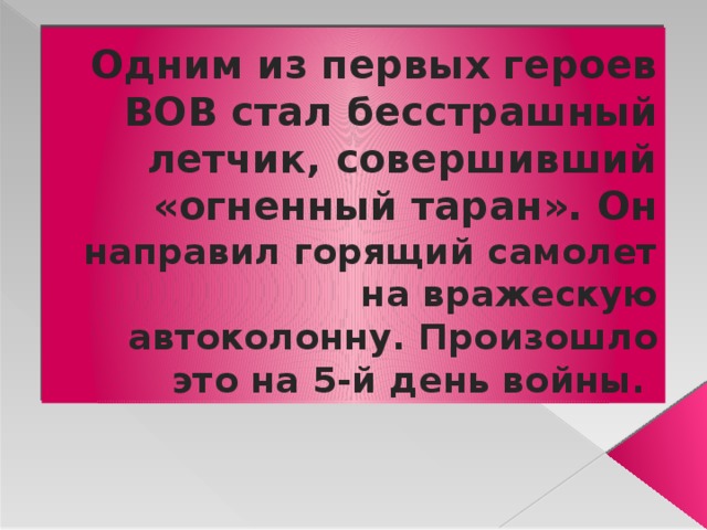 Одним из первых героев ВОВ стал бесстрашный летчик, совершивший «огненный таран». Он направил горящий самолет на вражескую автоколонну. Произошло это на 5-й день войны. 