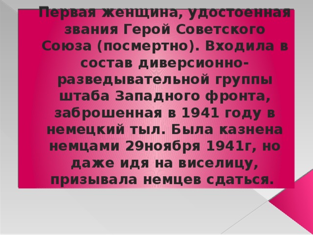 Первая женщина, удостоенная звания Герой Советского Союза (посмертно). Входила в состав диверсионно-разведывательной группы штаба Западного фронта, заброшенная в 1941 году в немецкий тыл. Была казнена немцами 29ноября 1941г, но даже идя на виселицу, призывала немцев сдаться. 