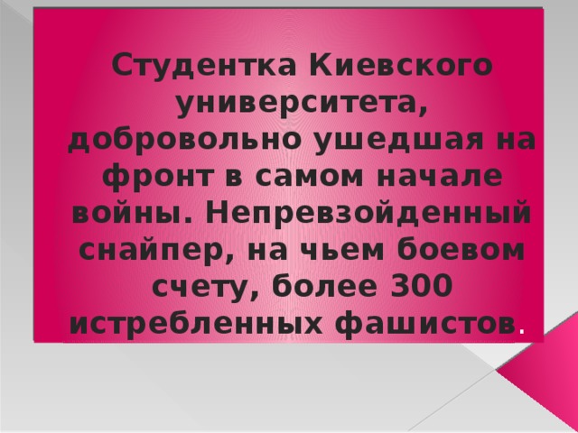 Студентка Киевского университета, добровольно ушедшая на фронт в самом начале войны. Непревзойденный снайпер, на чьем боевом счету, более 300 истребленных фашистов . 