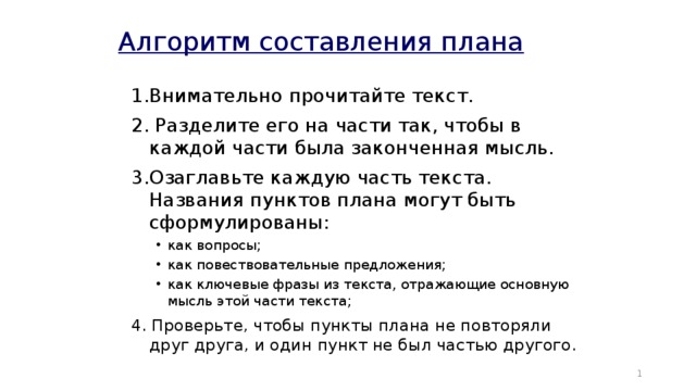 Алгоритм составления плана 1.Внимательно прочитайте текст. 2. Разделите его на части так, чтобы в каждой части была законченная мысль. 3.Озаглавьте каждую часть текста. Названия пунктов плана могут быть сформулированы: как вопросы; как повествовательные предложения; как ключевые фразы из текста, отражающие основную мысль этой части текста; как вопросы; как повествовательные предложения; как ключевые фразы из текста, отражающие основную мысль этой части текста; 4. Проверьте, чтобы пункты плана не повторяли друг друга, и один пункт не был частью другого.  